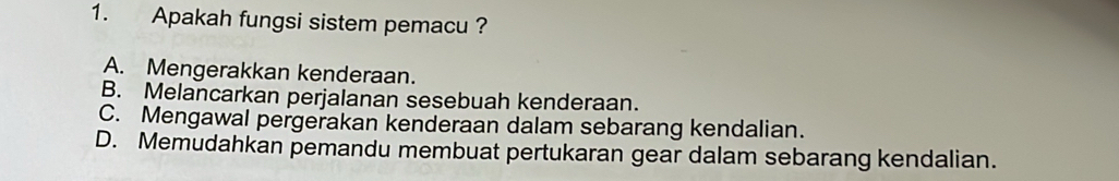 Apakah fungsi sistem pemacu ?
A. Mengerakkan kenderaan.
B. Melancarkan perjalanan sesebuah kenderaan.
C. Mengawal pergerakan kenderaan dalam sebarang kendalian.
D. Memudahkan pemandu membuat pertukaran gear dalam sebarang kendalian.