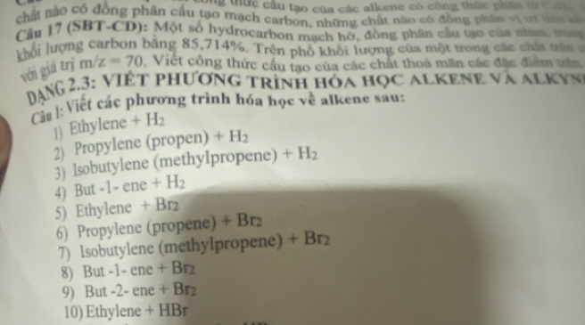 bng thức cầu tạo của các alkene có công thức phân từ Ca n 
chất nào có đồng phân cầu tạo mạch carbon, những chất nào có đồng phân vị tr tiên kả 
Câu 17 (SBT-CD): Một số hydrocarbon mạch hờ, đồng phân cầu tạo của nhan, ưon 
khối lượng carbon bằng 85, 714%. Trên phố khối lượng của một trong các chất trê 
với giá trị m/z=70 Việt công thức cầu tạo của các chất thoả mãn các đặc điểm trên 
DANG 2.3: VIệt phương trình hóa học alkene và alkyn 
Cầu : Viết các phương trình hóa học về alkene sau: 
1) Ethylene +H_2
2) Propylene (propen)+H_2
3) Isobutylene (methylpropene) +H_2
4) But -1-ene+H_2
5) Ethylene +Br_2
6) Propylene (p ropene +Br_2
7) Isobutylene (methylpropene) +Br_2
8) But -1-ene+Br_2
9) But -2-ene+Br_2
10) Ethy lene+HBr