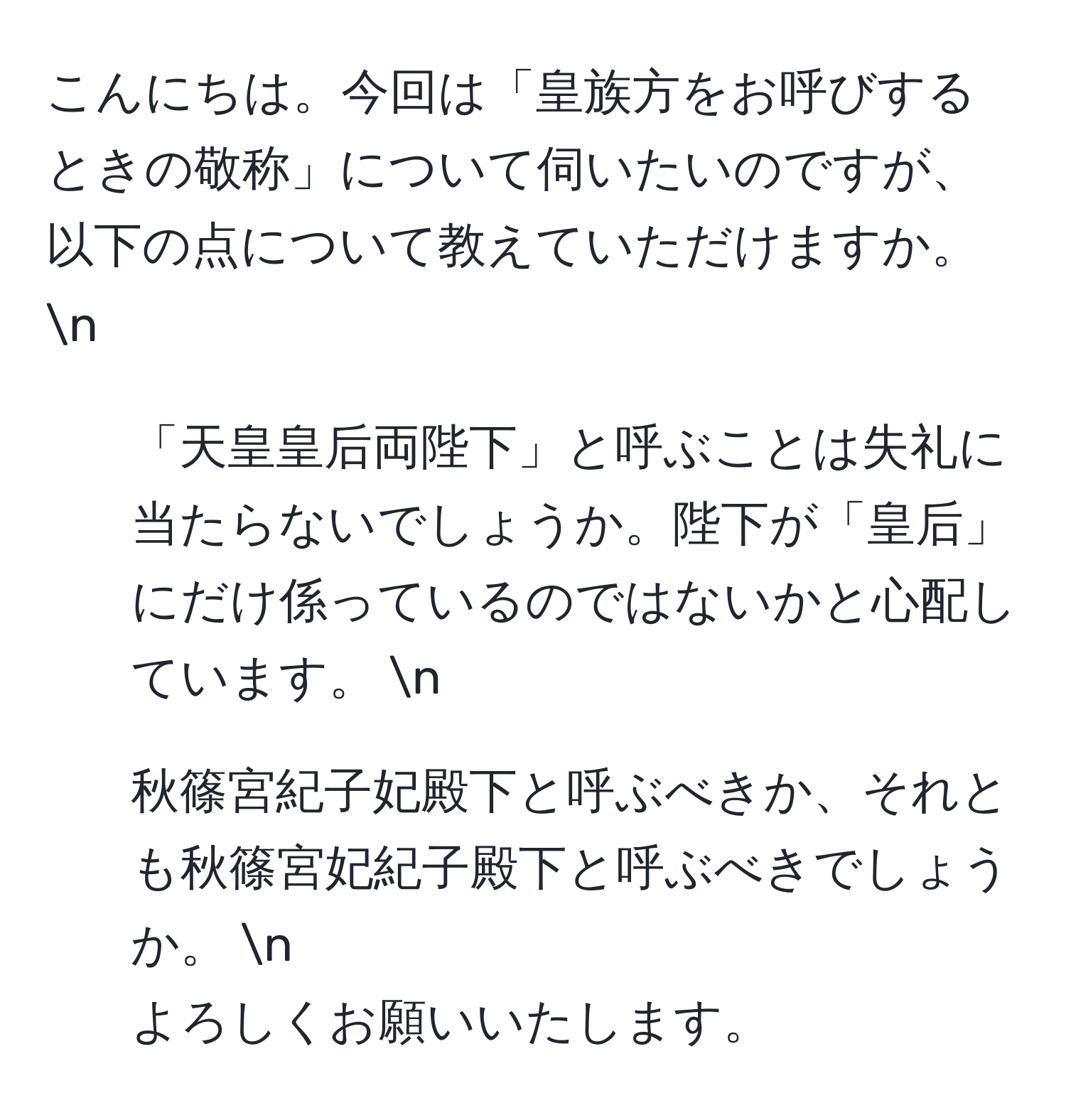 こんにちは。今回は「皇族方をお呼びするときの敬称」について伺いたいのですが、以下の点について教えていただけますか。 n
1. 「天皇皇后両陛下」と呼ぶことは失礼に当たらないでしょうか。陛下が「皇后」にだけ係っているのではないかと心配しています。 n
2. 秋篠宮紀子妃殿下と呼ぶべきか、それとも秋篠宮妃紀子殿下と呼ぶべきでしょうか。 n
よろしくお願いいたします。