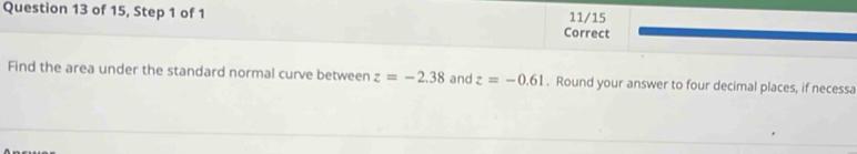 of 15, Step 1 of 1 Correct 11/15 
Find the area under the standard normal curve between z=-2.38 and z=-0.61. Round your answer to four decimal places, if necessa