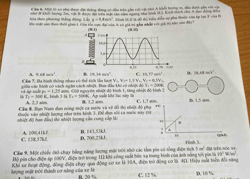 Một lõ xo nhẹ được đặt thắng đứng có đầu trên gần với vật nhỏ A khổi lượng m, đầu đưới gần với vật
nhó B khối lượng 2m, vật B được đặt trên mặt sản năm ngang như hình H.L. Kích thích cho A dao động điều
hòa theo phương thắng đứng. Lầy g=9,8m/s^2 -  Hình H.II là đồ thị biểu diễn sự phụ thuộc của áp lực F của B
lên mặt sản theo thời gian t. Gia tốc cực đại của A có giá trị gần nhất với giá trị nào sau đây?
D. 38,68m/s^2.
A. 9,68m/s^2. B. 19,34m/s^2. C. 10,77m/s^2.
Câu 7. Ba bình thông nhau có thể tích lần lượt V_1,V_2=1,V1, V_3=0.5V_L.
giữa các bình có vách ngăn cách nhiệt. Ban đầu khí có nhiệt độ T_1=200K
và áp suất p_1=1.25 atm. Giữ nguyên nhiệt độ bình 1, tăng nhiệt độ bình 2
là T_2=300K K, bình 3 là T_3=500K Áp suất khí lúc này là D. 1,5 atm.
A. 2,3 atm. B. 1,2 atm C. 1,7 atm.
Cầu 8. Bạn Nam đun nóng một ca nước và vẽ đồ thị nhiệt độ phụ 1C
thuộc vào nhiệt lượng như trên hình 3. Đê đun sôi ca nước này (từ
nhiệt độ ban đầu) thi nhiệt lượng cần cung cấp là: 10 B
A. 100,41kJ. B. 143,53kJ. A
C. 138,57kJ. D. 700,25kJ. 10 Q(kJ)
Hinh 3.
Câu 9. Một chiếc ôtô chạy bằng năng lượng mặt trời nhờ các tấm pin có tổng điện tích 5m^2 đặt trên nóc xe.
Bộ pin cho điện áp 100V, điện trở trong 1Ω khi công suất bức xạ trung bình của ánh nằng tới pin 1dot △ 10^3W/m^2.
Khi xe hoạt động, dòng điện chạy qua động cơ xe là 10A, điện trở động cơ là 4Ω. Hiệu suất biến đổi năng
lượng mặt trời thành cơ năng của xe là C. 12 %. D. 10 %.
B. 20 %.