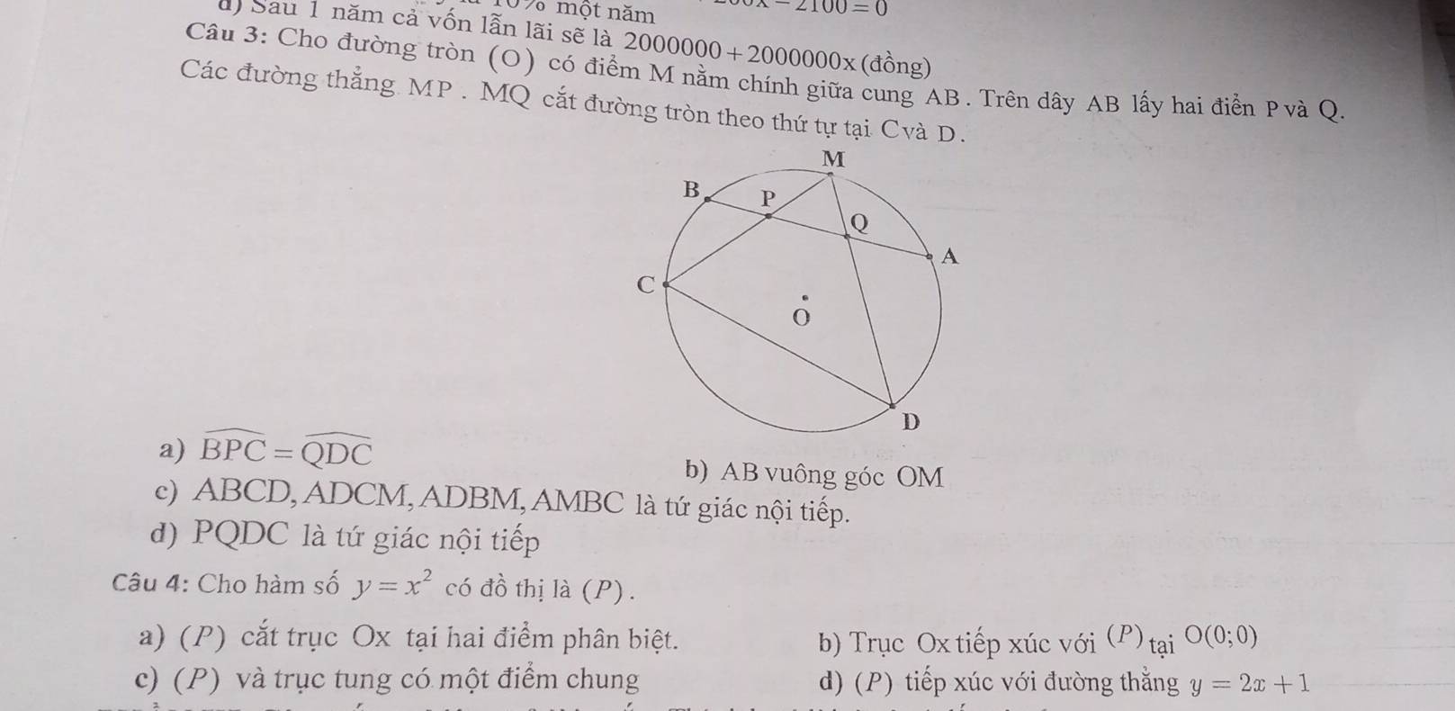 109 một năm
x-2100=0
d Sau 1 năm cả vốn lẫn lãi sẽ là 2000000+2000000* (dhat Ong)
Câu 3: Cho đường tròn (O) có điểm M nằm chính giữa cung AB. Trên dây AB lấy hai điển Pvà Q
Các đường thẳng MP. MQ cắt đường tròn theo thứ tự tại Cvà D.
a) widehat BPC=widehat QDC b) AB vuông góc OM
c) ABCD, ADCM, ADBM, AMBC là tứ giác nội tiếp.
d) PQDC là tứ giác nội tiếp
Câu 4: Cho hàm số y=x^2 có đồ thị là (P) .
a) (P) cắt trục Ox tại hai điểm phân biệt. b) Trục Ox tiếp xúc với (P) taiO(0;0)
c) (P) và trục tung có một điểm chung d) (P) tiếp xúc với đường thằng y=2x+1