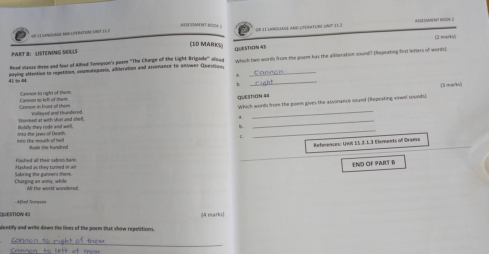 ASSESSMENT BOOK 2
GR 11 LANGUAGE AND LITERATURE UNIT 11.2 ASSESSMENT BOOK 2
GR 11 LANGUAGE AND LITERATURE UNIT 11.2
(2 marks)
(10 MARKS)
QUESTION 43
PART B: LISTENING SKILLS
paying attention to repetition, onomatopoeia, alliteration and assonance to answer Questions Which two words from the poem has the alliteration sound? (Repeating first letters of words)
Read stanza three and four of Alfred Tennyson’s poem “The Charge of the Light Brigade” aloud
a.
41 to 44.
b
_
QUESTION 44 (3 marks)
Cannon to right of them.
Cannon to left of them.
Cannon in front of them
Which words from the poem gives the assonance sound (Repeating vowel sounds)
Volleyed and thundered.
Stormed at with shot and shell,
a .
_
Boldly they rode and well, b.
_
Into the jaws of Death.
C.
Into the mouth of hell
_
Rode the hundred
References: Unit 11.2.1.3 Elements of Drama
Flashed all their sabres bare.
Flashed as they turned in air
END OF PART B
Sabring the gunners there.
Charging an army, while
All the world wondered.
- Alfred Tennyson
QUESTION 41 (4 marks)
dentify and write down the lines of the poem that show repetitions.
_