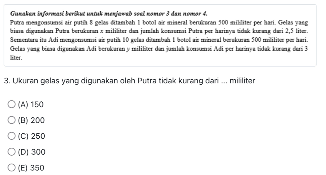 Gunakan informasi berikut untuk menjawab soal nomor 3 dan nomor 4.
Putra mengonsumsi air putih 8 gelas ditambah 1 botol air mineral berukuran 500 mililiter per hari. Gelas yang
biasa digunakan Putra berukuran x mililiter dan jumlah konsumsi Putra per harinya tidak kurang dari 2,5 liter.
Sementara itu Adi mengonsumsi air putih 10 gelas ditambah 1 botol air mineral berukuran 500 mililiter per hari.
Gelas yang biasa digunakan Adi berukuran y mililiter dan jumlah konsumsi Adi per harinya tidak kurang dari 3
liter.
3. Ukuran gelas yang digunakan oleh Putra tidak kurang dari ... mililiter
(A) 150
(B) 200
(C) 250
(D) 300
(E) 350