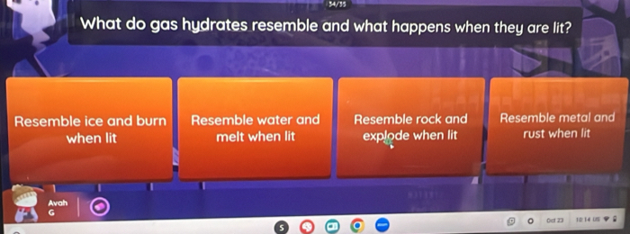 34/35 
What do gas hydrates resemble and what happens when they are lit? 
Resemble ice and burn Resemble water and Resemble rock and Resemble metal and 
when lit melt when lit explode when lit rust when lit
1
Avah 
G 
Oct 23 10 14 U