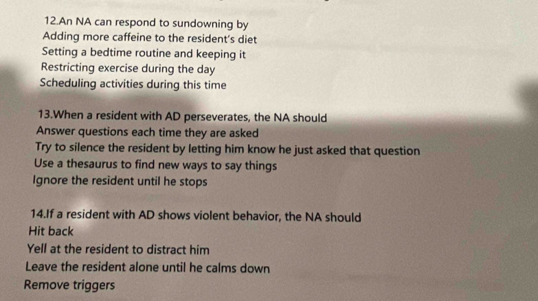 An NA can respond to sundowning by
Adding more caffeine to the resident's diet
Setting a bedtime routine and keeping it
Restricting exercise during the day
Scheduling activities during this time
13.When a resident with AD perseverates, the NA should
Answer questions each time they are asked
Try to silence the resident by letting him know he just asked that question
Use a thesaurus to find new ways to say things
Ignore the resident until he stops
14.If a resident with AD shows violent behavior, the NA should
Hit back
Yell at the resident to distract him
Leave the resident alone until he calms down
Remove triggers