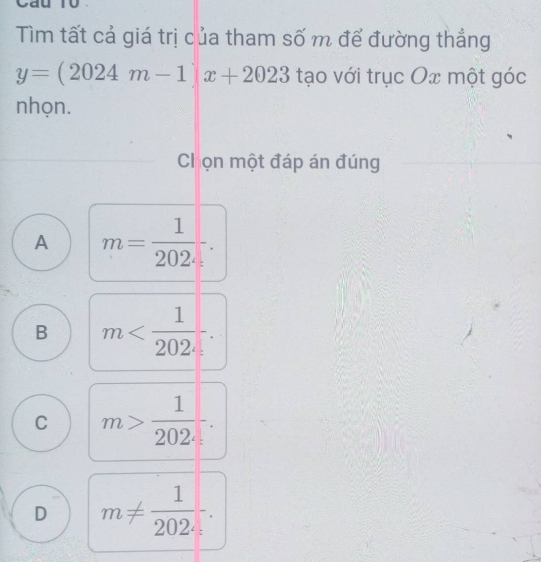 Cau 10
Tìm tất cả giá trị của tham số m để đường thẳng
y=(2024m-1)x+2023 tạo với trục Ox một góc
nhọn.
Chọn một đáp án đúng
A m= 1/202 -
B m
C m> 1/202 
D m!=  1/202 