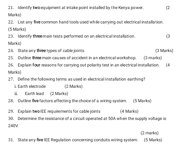 Identify two equipment at intake point installed by the Kenya power. (2 
Marks) 
22. List any five common hand tools used while carrying out electrical installation. 
(5 Marks) 
23. Identify three main tests performed on an electrical installation. (3 
Marks) 
24. State any three types of cable joints. (3 Marks) 
25. Outline three main causes of accident in an electrical workshop. (3 marks) 
26. Explain four reasons for carrying out polarity test in an electrical installation. (4 
Marks) 
27. Define the following terms as used in electrical installation earthing? 
i. Earth electrode (2 Marks) 
ii. Earth lead (2 Marks) 
28. Outline five factors affecting the choice of a wiring system. (5 Marks) 
29. Explain twoIEE requirements for cable joints (4 Marks) 
30. Determine the resistance of a circuit operated at 50A when the supply voltage is
240V. 
(2 marks) 
31. State any five IEE Regulation concerning conduits wiring system. (5 Marks)