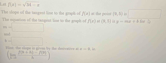 Let f(x)=sqrt(34-x)
The slope of the tangent line to the graph of f(x) at the point (9,5) is □ 
The equation of the tangent line to the graph of f(x) at (9,5) is y=mx+b for
m=□
and
b=□
Hint: the slope is given by the derivative at x=9 , ie.
(limlimits _hto 0 (f(9+h)-f(9))/h )