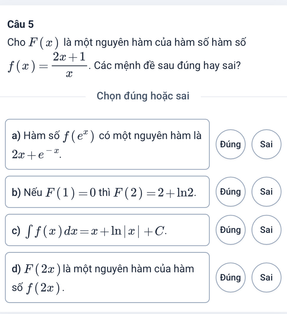 Cho F(x) là một nguyên hàm của hàm số hàm số
f(x)= (2x+1)/x . Các mệnh đề sau đúng hay sai?
Chọn đúng hoặc sai
a) Hàm số f(e^x) có một nguyên hàm là
Đúng Sai
2x+e^(-x). 
b) Nếu F(1)=0 thì F(2)=2+ln 2. Đúng Sai
c) ∈t f(x)dx=x+ln |x|+C. Đúng Sai
d) F(2x) là một nguyên hàm của hàm
Đúng Sai
số f(2x).