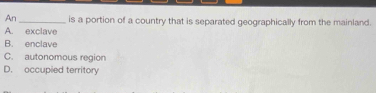 An _is a portion of a country that is separated geographically from the mainland.
A. exclave
B. enclave
C. autonomous region
D. occupied territory