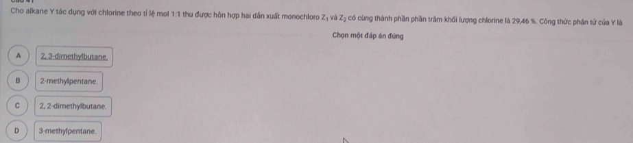 Cho alkane Y tác dụng với chlorine theo tỉ lệ mol 1:1 thu được hồn hợp hai dẫn xuất monochloro z_1 và z_2 % có cùng thành phần phần trăm khối lượng chlorine là 29,46 %. Công thức phân tử của Y là
Chọn một đáp án đúng
A 2, 3 -dimethylbutane.
B 2 -methylpentane.
C 2, 2 -dimethylbutane.
D 3 -methylpentane.