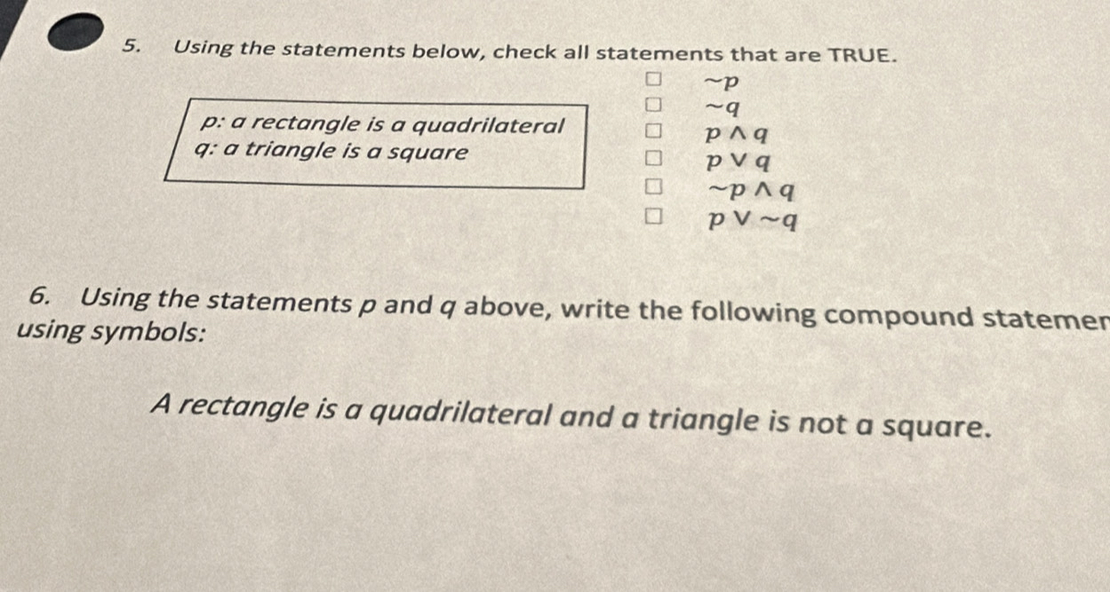 Using the statements below, check all statements that are TRUE.
~p
n q
p : a rectangle is a quadrilateral
pwedge q
q : a triangle is a square
pvee q
sim pwedge q
pvee sim q
6. Using the statements p and q above, write the following compound statemer
using symbols:
A rectangle is a quadrilateral and a triangle is not a square.