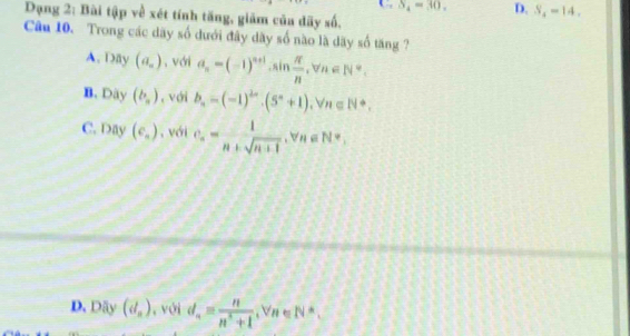 Dạng 2: Bài tập về xét tính tăng, giãm của dãy số, C S = 30. D. S_4=14, 
Cu 10. Trong các dãy số dưới đây dãy số nào là dãy số tăng ?
A. Day (a_n) , với a_n=(-1)^n+1· sin  π /n , forall n∈ N^*.
B. Dãy (b_n) , với b_n=(-1)^2n· (5^n+1), Vn∈ N^*,
C. Day(e_a) , với c_n= 1/n+sqrt(n+1) , forall n∈ N=_n
D. Däy (d_n) , với d_n= n/n^2+1  , Vn ∈ N^(wedge),