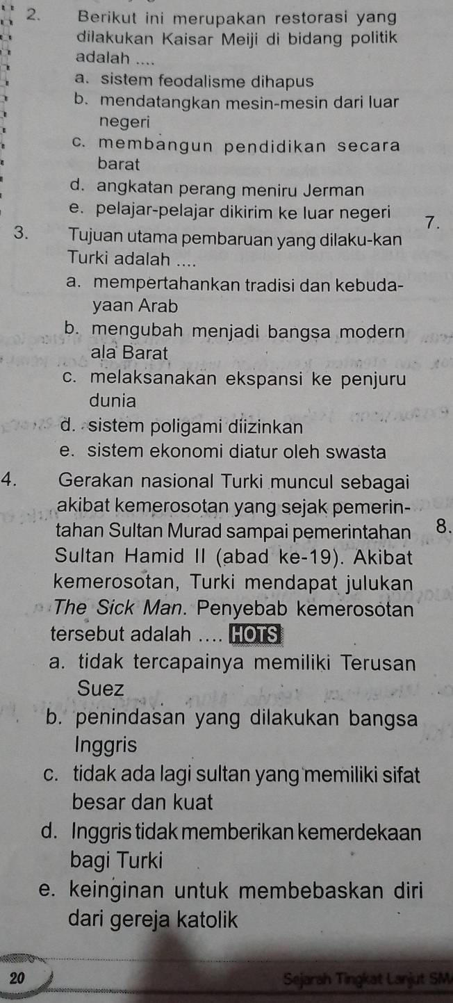 Berikut ini merupakan restorasi yan
dilakukan Kaisar Meiji di bidang politik
adalah ....
a. sistem feodalisme dihapus
b. mendatangkan mesin-mesin dari luan
negeri
c. membangun pendidikan secara
barat
d. angkatan perang meniru Jerman
e. pelajar-pelajar dikirim ke luar negeri 7.
3. Tujuan utama pembaruan yang dilaku-kan
Turki adalah ....
a. mempertahankan tradisi dan kebuda-
yaan Arab
b. mengubah menjadi bangsa modern
ala Barat
c. melaksanakan ekspansi ke penjuru
dunia
d. sistem poligami diizinkan
e. sistem ekonomi diatur oleh swasta
4. Gerakan nasional Turki muncul sebagai
akibat kemerosotan yang sejak pemerin-
tahan Sultan Murad sampai pemerintahan 8.
Sultan Hamid II (abad ke-19). Akibat
kemerosotan, Turki mendapat julukan
The Sick Man. Penyebab kemerosotan
tersebut adalah .... HOTS
a. tidak tercapainya memiliki Terusan
Suez
b. penindasan yang dilakukan bangsa
Inggris
c. tidak ada lagi sultan yang memiliki sifat
besar dan kuat
d. Inggris tidak memberikan kemerdekaan
bagi Turki
e. keinginan untuk membebaskan diri
dari gereja katolik
20 Sejarah Tingkat Lanjut SM