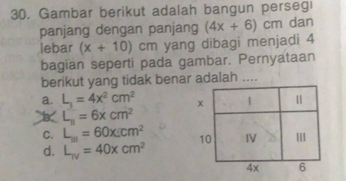 30, Gambar berikut adalah bangun perseg!
panjang dengan panjang (4x+6)cm dan
lebar (x+10)cm yang dibagi menjadi 4
bagian seperti pada gambar. Pernyataan
berikut yang tidak benar adalah ....
a. L_1=4x^2cm^2
x
|
|
L_11=6xcm^2
C. L_111=60* Lcm^2
I
d. L_IV=40xcm^2
10
IV
4x
6