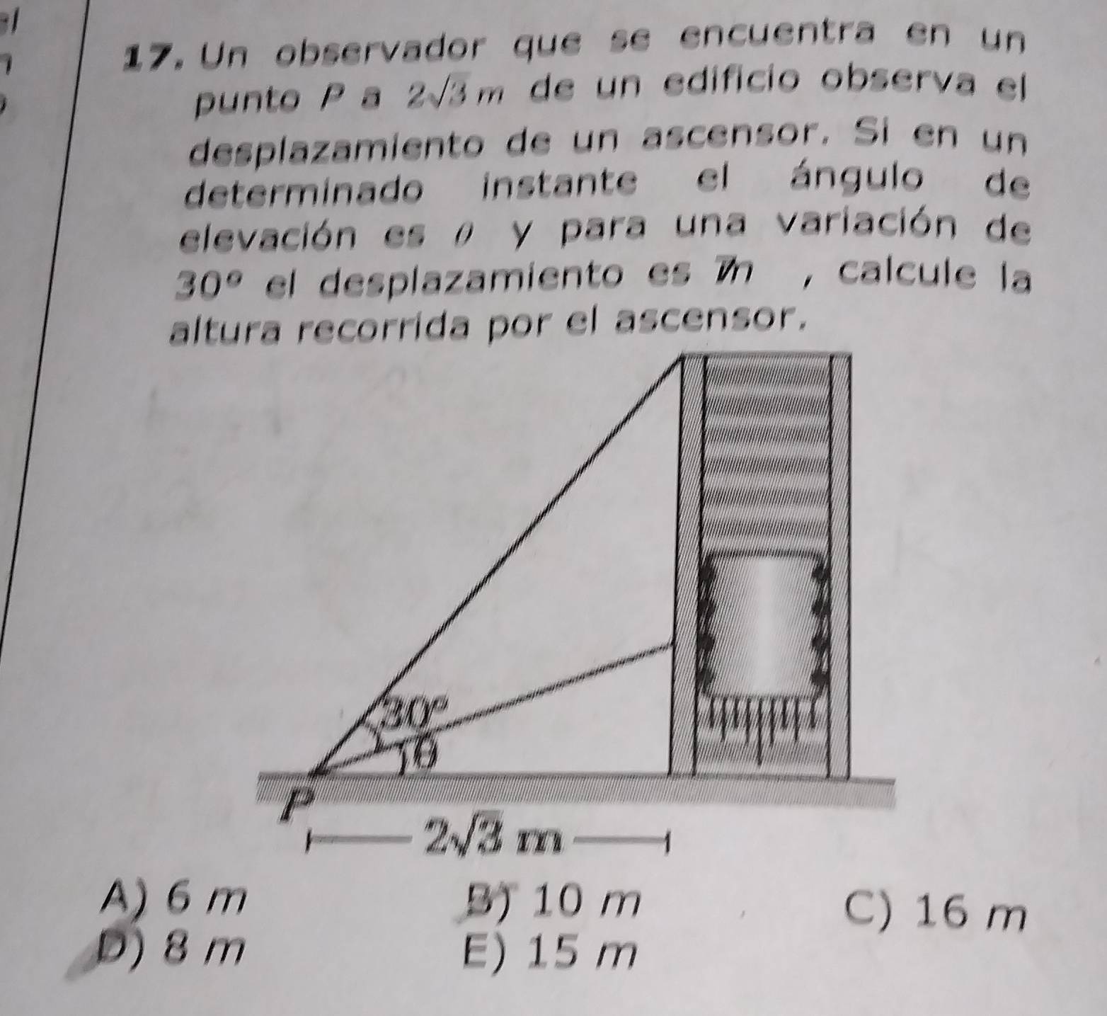 Un observador que se encuentra en un
punto P a 2sqrt(3)m de un edificio observa el
desplazamiento de un ascensor. Si en un
determinado instante el ángulo de
elevación es ρ y para una variación de
30° el desplazamiento es 7n , calcule la
A) 6 m B) 10 m C) 16 m
D) 8 m E) 15 m