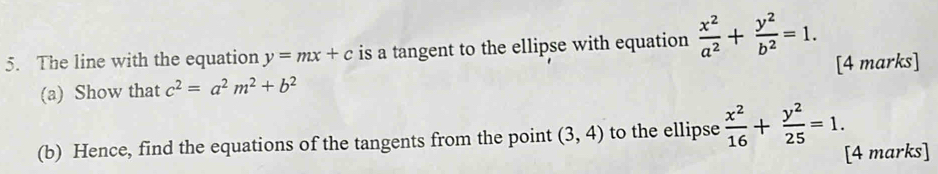 The line with the equation y=mx+c is a tangent to the ellipse with equation  x^2/a^2 + y^2/b^2 =1. 
[4 marks] 
(a) Show that c^2=a^2m^2+b^2
(b) Hence, find the equations of the tangents from the point (3,4) to the ellipse  x^2/16 + y^2/25 =1. 
[4 marks]