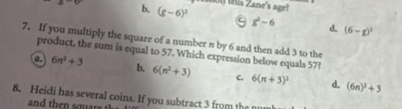 8-6 
on tells Zane's age?
b. (g-6)^3 a 8^2-6 d. (6-g)^2
7. If you multiply the square of a number n by 6 and then add 3 to the
product, the sum is equal to 57. Which expression below equals 57?
a 6n^2+3
b. 6(n^2+3) c. 6(n+3)^2 d. (6n)^2+3
8. Heidi has several coins. If you subtract 3 from the m