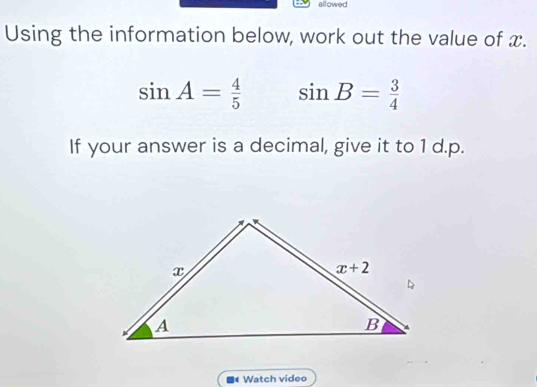 allowed
Using the information below, work out the value of x.
sin A= 4/5  sin B= 3/4 
If your answer is a decimal, give it to 1 d.p.
4 Watch video