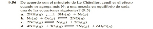 9.56 De acuerdo con el principio de Le Châtelier, ¿cuál es el efecto
cuando se agrega más N_2 a una mezcla en equilibrio de cada
una de las ecuaciones siguientes? (9.5)
a. 2NH_3(g)leftharpoons 3H_2(g)+N_2(g)
b. N_2(g)+O_2(g)leftharpoons 2NO(g)
c. 2NO_2(g)leftharpoons N_2(g)+2O_2(g)
d. 4NH_3(g)+3O_2(g)leftharpoons 2N_2(g)+6H_2O(g)