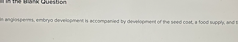 ll in the Blank Question 
In angiosperms, embryo development is accompanied by development of the seed coat, a food supply, and t