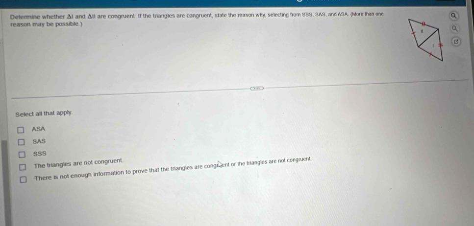 Determine whether Al and All are congruent. If the triangles are congruent, state the reason why, selecting from SSS, SAS, and ASA. (More than one
a
reason may be possible.)
a
C
Select all that apply.
ASA
SAS
SSS
The triangles are not congruent.
There is not enough information to prove that the triangles are congrent or the triangles are not congruent.