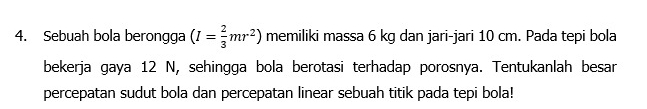 Sebuah bola berongga (I= 2/3 mr^2) memiliki massa 6 kg dan jari-jari 10 cm. Pada tepi bola 
bekerja gaya 12 N, sehingga bola berotasi terhadap porosnya. Tentukanlah besar 
percepatan sudut bola dan percepatan linear sebuah titik pada tepi bola!