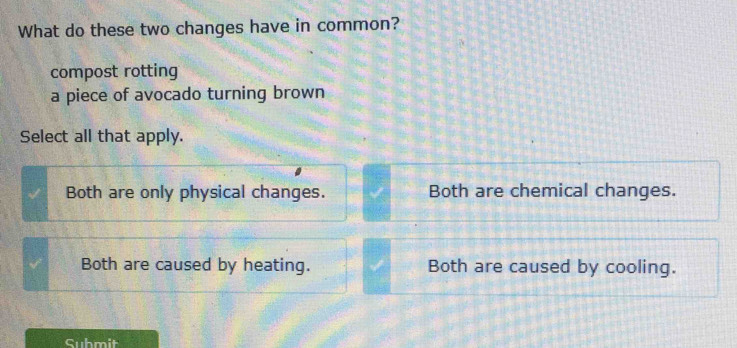 What do these two changes have in common?
compost rotting
a piece of avocado turning brown
Select all that apply.
Both are only physical changes. Both are chemical changes.
Both are caused by heating. Both are caused by cooling.
Submit