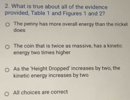 What is true about all of the evidence
provided, Table 1 and Figures 1 and 2?
The penny has more overall energy than the nickel
does
The coin that is twice as massive, has a kinetic
energy two times higher
As the ‘Height Dropped’ increases by two, the
kinetic energy increases by two
All choices are correct