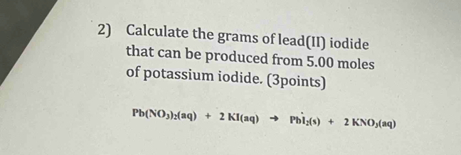 Calculate the grams of lead(II) iodide 
that can be produced from 5.00 moles
of potassium iodide. (3points)
Pb(NO_3)_2(aq)+2KI(aq)to PbI_2(s)+2KNO_3(aq)