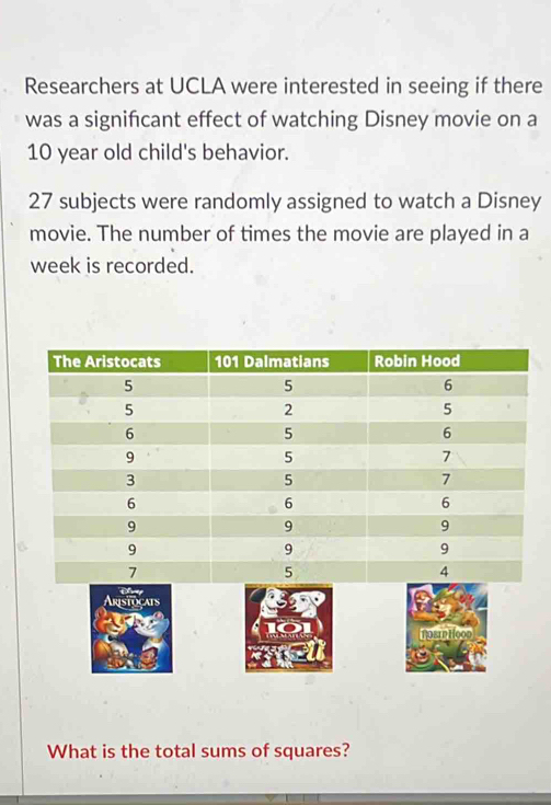 Researchers at UCLA were interested in seeing if there 
was a significant effect of watching Disney movie on a
10 year old child's behavior.
27 subjects were randomly assigned to watch a Disney 
movie. The number of times the movie are played in a 
week is recorded. 
What is the total sums of squares?