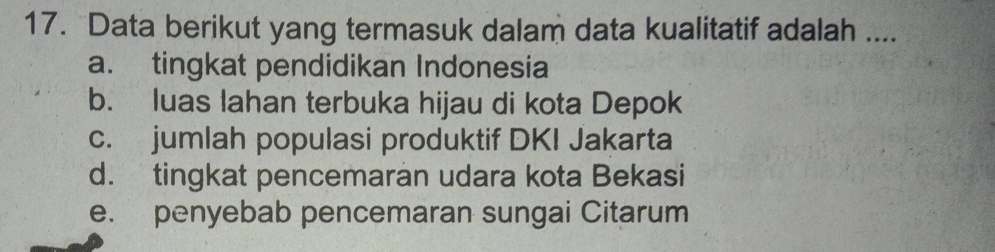 Data berikut yang termasuk dalam data kualitatif adalah ....
a. tingkat pendidikan Indonesia
b. luas lahan terbuka hijau di kota Depok
c. jumlah populasi produktif DKI Jakarta
d. tingkat pencemaran udara kota Bekasi
e. penyebab pencemaran sungai Citarum