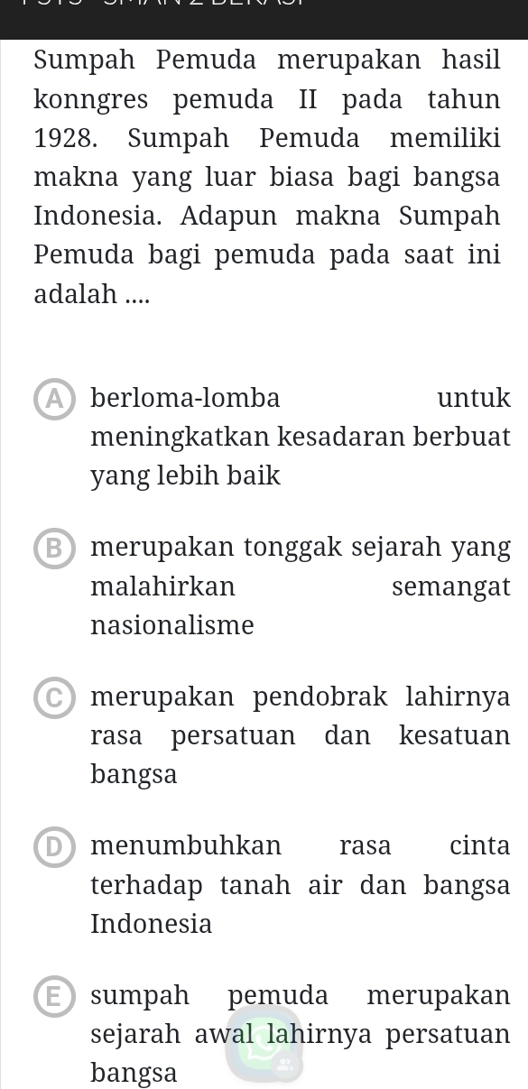 Sumpah Pemuda merupakan hasil
konngres pemuda II pada tahun
1928. Sumpah Pemuda memiliki
makna yang luar biasa bagi bangsa
Indonesia. Adapun makna Sumpah
Pemuda bagi pemuda pada saat ini
adalah ....
Aberloma-lomba untuk
meningkatkan kesadaran berbuat
yang lebih baik
B merupakan tonggak sejarah yang
malahirkan semangat
nasionalisme
merupakan pendobrak lahirnya
rasa persatuan dan kesatuan
bangsa
Dmenumbuhkan rasa cinta
terhadap tanah air dan bangsa
Indonesia
E sumpah pemuda merupakan
sejarah awal lahirnya persatuan
bangsa