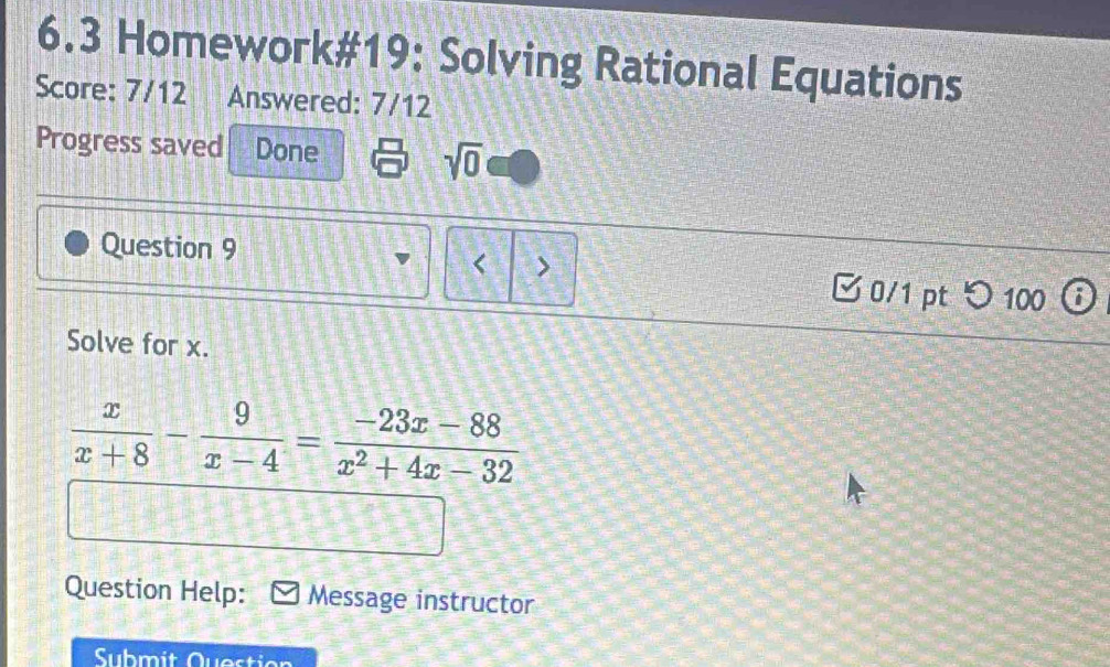 6.3 Homework#19: Solving Rational Equations 
Score: 7/12 Answered: 7/12 
Progress saved Done 
sqrt(0) 
< > 
Question 9 0/1 pt つ100 
Solve for x.
 x/x+8 - 9/x-4 = (-23x-88)/x^2+4x-32 
Question Help: Message instructor 
Submit Question