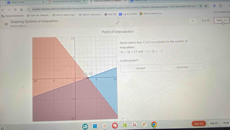 Cliever 1 Portal cening snems of itn
student.desmos.com/activitybuilder/instance/66f406d3e4680b0427cc4295/student/66f41a9395c229d66412ddcd#screentd=1c557909-0895-4f93-8c7
Mudent Bookmarks Dusk Life: Treasure. How To Make Orige.  ABCya! | Education.. New Tab Log in to Clever Quick access to you... AB Bookmark
Graphing Systems of Inequalities <
Kamiah Oldacre 6 of 12 Next_>
Point of Intersection
Sarah claims that (3,0) is a solution to the system of
nequalities:
4x+3y<12</tex> and -x+3y≤ -3
Is she correct?
correct incorrect
a  d Sep 25 10:28