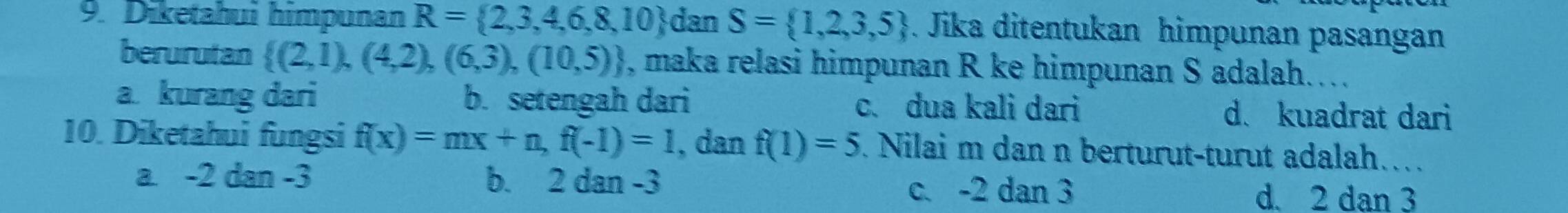 Diketahui himpunan R= 2,3,4,6,8,10 dan S= 1,2,3,5. Jika ditentukan himpunan pasangan
berurutan  (2,1),(4,2),(6,3),(10,5) , maka relasi himpunan R ke himpunan S adalah…..
a kurang dari b. setengah dari c. dua kali dari d. kuadrat dari
10. Diketahui fungsi f(x)=mx+n, f(-1)=1 , dan f(1)=5. Nilai m dan n berturut-turut adalah…
a . -2dan-3 b. 2 dan -3 c. -2 dan 3
d. 2 dan 3