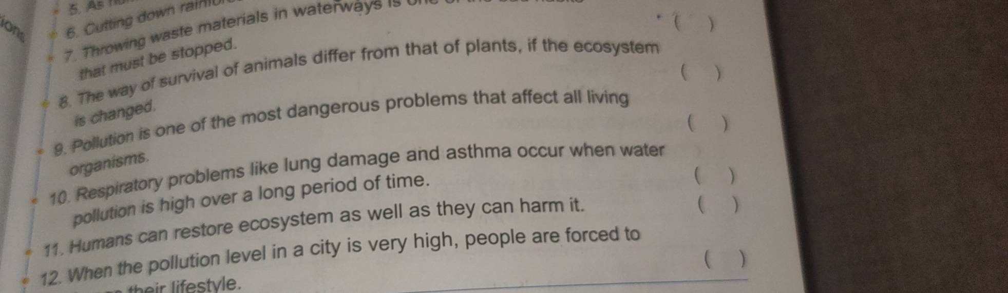 As 
ons 6. Cutting down rai 
 ) 
7. Throwing waste materials in waterways is 
that must be stopped. 
 ) 
8. The way of survival of animals differ from that of plants, if the ecosystem 
is changed. 
9. Pollution is one of the most dangerous problems that affect all living 
( ) 
organisms. 
10. Respiratory problems like lung damage and asthma occur when water 
pollution is high over a long period of time. 
 ) 
11. Humans can restore ecosystem as well as they can harm it. 
 ) 
12. When the pollution level in a city is very high, people are forced to 
 ) 
their lifestvle.