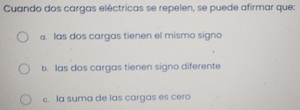 Cuando dos cargas eléctricas se repelen, se puede afirmar que:
a. las dos cargas tienen el mismo signo
b. las dos cargas tienen signo diferente
c. la suma de las cargas es cero