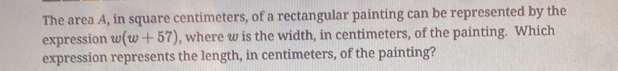 The area A, in square centimeters, of a rectangular painting can be represented by the 
expression w(w+57) , where w is the width, in centimeters, of the painting. Which 
expression represents the length, in centimeters, of the painting?