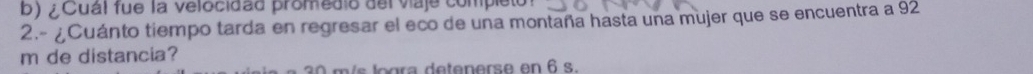 ¿Cuál fue la velocidãd promedio del viaje completo 
2.- ¿Cuánto tiempo tarda en regresar el eco de una montaña hasta una mujer que se encuentra a 92
m de distancia? 
l g a ete er e en 6 s.