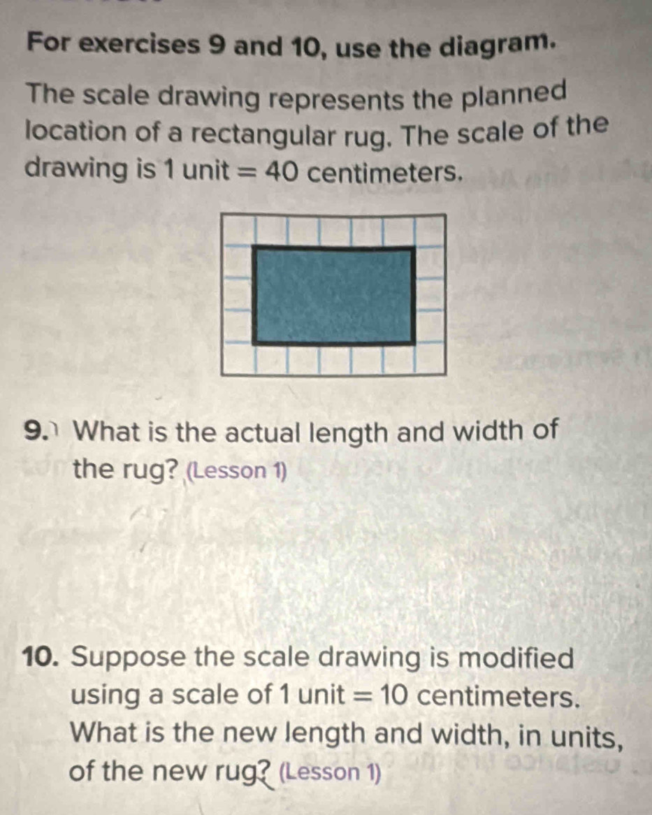 For exercises 9 and 10, use the diagram. 
The scale drawing represents the planned 
location of a rectangular rug. The scale of the 
drawing is ; 1 unit + =40 centimeters. 
9. What is the actual length and width of 
the rug? (Lesson 1) 
10. Suppose the scale drawing is modified 
using a scale of 1unit =10 centimeters. 
What is the new length and width, in units, 
of the new rug? (Lesson 1)