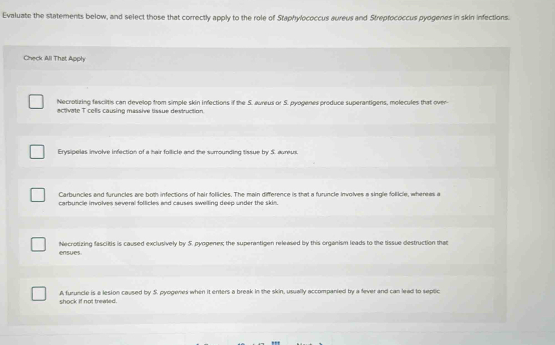 Evaluate the statements below, and select those that correctly apply to the role of Staphylococcus aureus and Streptococcus pyogenes in skin infections.
Check All That Apply
Necrotizing fasciitis can develop from simple skin infections if the S. aureus or S. pyogenes produce superantigens, molecules that over-
activate T cells causing massive tissue destruction.
Erysipelas involve infection of a hair follicle and the surrounding tissue by S. aureus.
Carbuncles and furuncles are both infections of hair follicles. The main difference is that a furuncle involves a single follicle, whereas a
carbuncle involves several follicles and causes swelling deep under the skin.
Necrotizing fasciitis is caused exclusively by S. pyogenes; the superantigen released by this organism leads to the tissue destruction that
ensues.
A furuncle is a lesion caused by S. pyogenes when it enters a break in the skin, usually accompanied by a fever and can lead to septic
shock if not treated.