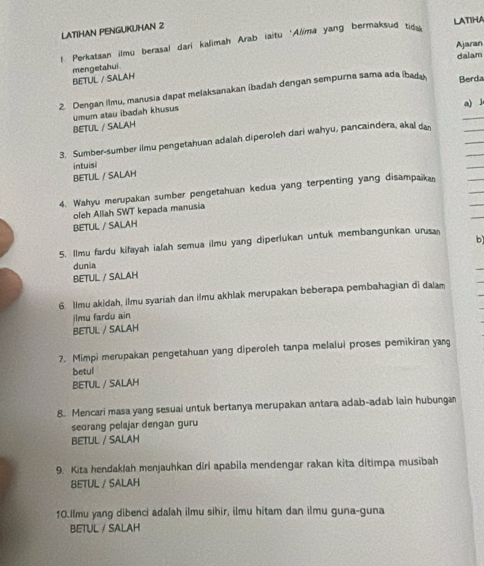 LATIHA 
LATIHAN PENGUKUHAN 2 
1. Perkataan ilmu berasal dari kalimah Arab iaitu 'Alima yang bermaksud tida 
Ajaran 
dalam 
mengetahui. 
BETUL / SALAH 
2 Dengan Ilmu, manusia dapat melaksanakan (badah dengan sempurna sama ada (bada Berda 
a) J 
umum atau ibadah khusus 
BETUL / SALAH 
3. Sumber-sumber ilmu pengetahuan adalah diperoleh dari wahyu, pancaindera, akal dan 
intuisi 
BETUL / SALAH 
4. Wahyu merupakan sumber pengetahuan kedua yang terpenting yang disampaikan 
oleh Allah SWT kepada manusia 
BETUL / SALAH 
5. Ilmu fardu kifayah ialah semua ilmu yang diperlukan untuk membangunkan urusa 
b 
dunia 
BETUL / SALAH 
6. lImu akidah, ilmu syariah dan ilmu akhlak merupakan beberapa pembahagian di dalam 
jlmu fardu ain 
BETUL / SALAH 
7. Mimpi merupakan pengetahuan yang diperoleh tanpa melalui proses pemikiran yang 
betul 
BETUL / SALAH 
8. Mencari masa yang sesual untuk bertanya merupakan antara adab-adab lain hubungan 
seorang pelajar dengan guru 
BETUL / SALAH 
9. Kita hendaklah menjauhkan diri apabila mendengar rakan kita ditimpa musibah 
BETUL / SALAH 
10.llmu yang dibenci adalah ilmu sihir, ilmu hitam dan ilmu guna-guna 
BETUL / SALAH