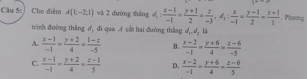 Cho điểm A(1;-2;1) và 2 đường thăng d_1: (x-1)/-1 = (y+1)/2 = z/-3 , d_2: x/-1 = (y-1)/2 = (z+1)/1 . Phương
trình đường thắng d, đi qua A cắt hai đường thắng d_1, d_2 là
A.  (x-1)/-1 = (y+2)/4 = (1-z)/-5 
B.  (x-2)/-1 = (y+6)/4 = (z-6)/-5 
C.  (x-1)/-1 = (y+2)/4 = (z-1)/5 
D.  (x-2)/-1 = (y+6)/4 = (z-6)/5 