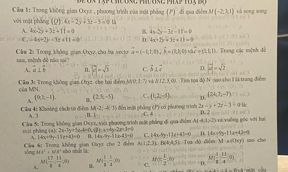 để ôn Tập chương phương pháp toạ bộ
Câu 1: Trong không gian Oxyz , phương trình của mặt phẳng (P) đi qua điểm M(-2;3;1) và song song
với mặt phǎng (0 :4x-2y+3z-5=0 13
A. 4x-2y+3z+11=0 B. 4x-2y-3z-11=0
C. -4x+2y-3z+11=0 D. 4x+2y+3z+11=0
* Câu 2: Trong không gian Oxyz cho ba vecto vector a=(-1;1;0),vector b=(1;1;0) và vector c=(1;1;1)
sau, mệnh đề nào sai? . Trong các mệnh đề
A. vector a⊥ vector b B. |vector c|=sqrt(3) C. vector b⊥ vector c D. |vector a|=sqrt(2)
(Z)
*  Câu 3: Trong không gian Oxyz cho hai điểm M(0;3;7) và I(12;5;0) Tim tọa độ N sao cho I là trung điểm
của MN.
A. (0;1;-1).
B. (2;5;-5). C. (1;2;-5), D. (24;7;-7)
Câu 4: Khoảng cách từ điểm M(-2;-4;3) đến mặt phẳng (P) có phường trình 2x-y+2z-3=0 là:
A. 3 B. 1 C. 4 D. 2
Câu 5: Trong không gian Oxyz, viết phương trình mặt phẳng đi qua điệm A(-4;1;-2) và vuông góc với hai
mặt phẳng (α): 2x-3y+5z-4=0,(beta ) x+4y-2z+3=0
A. 14x+9y-11z+43=0 B. 14x-9y-11z-43=0 C. 14x-9y-11z+43=0 D. 14x+9y-11x+43=0
* Câu 6: Trong không gian Oxyz cho 2 điểm A(1;2;3),B(4;4;5) Tọa độ điểm M_1xy) sao cho
tổng MA^2+MB^2 nhỏ nhất là:
A. M( 17/8 ; 11/4 ;0) M( 1/8 ; 1/4 ;0) 0=cM(1, 1/2 ;0) D. M( 1/8 ; 11/4 ;0)
B.
al∠ O và mặt cầu
