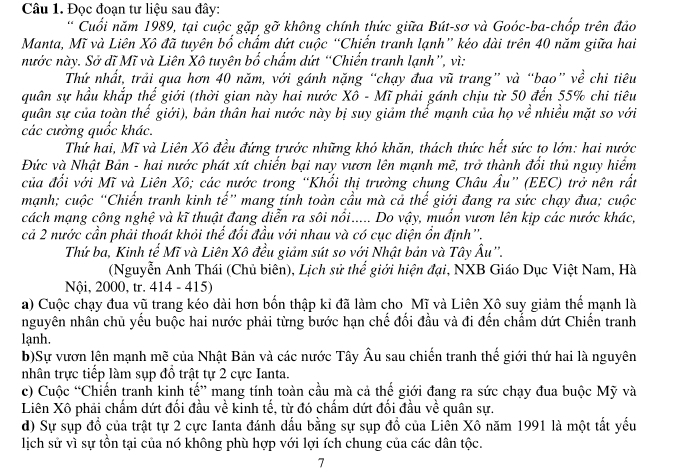 Đọc đoạn tư liệu sau đây:
* Cuối năm 1989, tại cuộc gặp gỡ không chính thức giữa Bút-sơ và Goóc-ba-chốp trên đảo
Manta, Mĩ và Liên Xô đã tuyên bổ chẩm dứt cuộc “Chiến tranh lạnh” kéo dài trên 40 năm giữa hai
nước này. Sở dĩ Mĩ và Liên Xô tuyên bố chẩm dứt “Chiến tranh lạnh”, vì:
Thứ nhất, trải qua hơn 40 năm, với gánh nặng “chạy đua vũ trang” và “bao” về chi tiêu
quân sự hầu khắp thể giới (thời gian này hai nước Xô - Mĩ phải gánh chịu từ 50 đến 55% chi tiêu
quân sự của toàn thế giới), bản thân hai nước này bị suy giám thế mạnh của họ về nhiều mặt so với
các cường quốc khác.
Thứ hai, Mĩ và Liên Xô đều đứng trước những khó khăn, thách thức hết sức to lớn: hai nước
Đức và Nhật Bản - hai nước phát xít chiến bại nay vươn lên mạnh mẽ, trở thành đổi thủ nguy hiểm
của đổi với Mĩ và Liên Xô; các nước trong “Khổi thị trưởng chụng Châu Âu” (EEC) trở nên rất
mạnh; cuộc “Chiến tranh kinh tế” mang tính toàn cầu mà cả thể giới đang ra sức chạy đua; cuộc
cách mạng công nghệ và kĩ thuật đang diễn ra sôi nổi..... Do vậy, muốn vươn lên kịp các nước khác,
cả 2 nước cần phải thoát khỏi thể đổi đầu với nhau và có cục diện ổn định''.
Thứ ba, Kinh tế Mĩ và Liên Xô đều giảm sút so với Nhật bản và Tây Âu''.
(Nguyễn Anh Thái (Chủ biên), Lịch sử thể giới hiện đại, NXB Giáo Dục Việt Nam, Hà
Nội, 2000, tr. 414 - 415)
a) Cuộc chạy đua vũ trang kéo dài hơn bốn thập kỉ đã làm cho Mĩ và Liên Xô suy giảm thể mạnh là
nguyên nhân chủ yếu buộc hai nước phải từng bước hạn chế đối đầu và đi đến chẳm dứt Chiến tranh
lạnh.
b)Sự vươn lên mạnh mẽ của Nhật Bản và các nước Tây Âu sau chiến tranh thế giới thứ hai là nguyên
nhân trực tiếp làm sụp đổ trật tự 2 cực Ianta.
c) Cuộc “Chiến tranh kinh tế” mang tính toàn cầu mà cả thế giới đang ra sức chạy đua buộc Mỹ và
Liên Xô phải chấm dứt đối đầu về kinh tế, từ đó chấm dứt đối đầu về quân sự.
d) Sự sụp đồ của trật tự 2 cực Ianta đánh dấu bằng sự sụp đồ của Liền Xô năm 1991 là một tất yếu
lịch sử vì sự tồn tại của nó không phù hợp với lợi ích chung của các dân tộc.
7