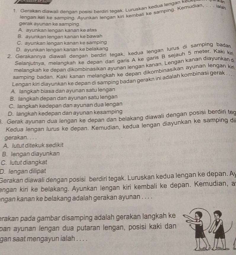 Gerakan diawali dengan posisi berdiri tegak. Luruskan kedua lengan keu
lengan kiri ke samping. Ayunkan lengan kiri kembali ke samping. Kemudian, . . . ialah
gerak ayunan ke samping.
A. ayunkan lengan kanan ke atas
B. ayunkan lengan kanan ke bawah
C. ayunkan lengan kanan ke samping
D. ayunkan lengan kanan ke belakang
2. Gerakannya diawali dengan berdiri tegak, kedua lengan lurus di samping badan,
Selanjutnya, melangkah ke depan dari garis A ke garis B sejauh 5 meter. Kaki kiri
melangkah ke depan dikombinasikan ayunan lengan kanan. Lengan kanan diayunkan di
samping badan. Kaki kanan melangkah ke depan dikombinasikan ayunan lengan kiri
Lengan kiri diayunkan ke depan di samping badan gerakn ini adalah kombinasi gerak . . .
A. langkah biasa dan ayunan satu lengan
B. langkah depan dan ayunan satu lengan
C. langkah kedepan dan ayunan dua lengan
D. langkah kedepan dan ayunan kesamping
. Gerak ayunan dua lengan ke depan dan belakang diawali dengan posisi berdiri teg
Kedua lengan lurus ke depan. Kemudian, kedua lengan diayunkan ke samping dii
gerakan. . . .
A. lutut ditekuk sedikit
B. lengan diayunkan
C. lutut diangkat
D. lengan dilipat
Gerakan diawali dengan posisi berdiri tegak. Luruskan kedua lengan ke depan. Ay
engan kiri ke belakang. Ayunkan lengan kiri kembali ke depan. Kemudian, a
angan kanan ke belakang adalah gerakan ayunan . . . .
erakan pada gambar disamping adalah gerakan langkah ke
pan ayunan lengan dua putaran lengan, posisi kaki dan
gan saat mengayun ialah . . . .