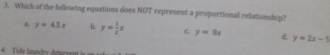 Which of the following equations does NOT represent a proportional relationship?
a y=4.5x b. y= 1/2 x
C. y=8x y=2x-5
d.
4. Tide laundry detergent is