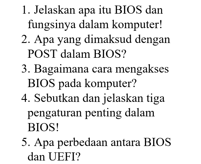 Jelaskan apa itu BIOS dan 
fungsinya dalam komputer! 
2. Apa yang dimaksud dengan 
POST dalam BIOS? 
3. Bagaimana cara mengakses 
BIOS pada komputer? 
4. Sebutkan dan jelaskan tiga 
pengaturan penting dalam 
BIOS! 
5. Apa perbedaan antara BIOS 
dan UEFI?